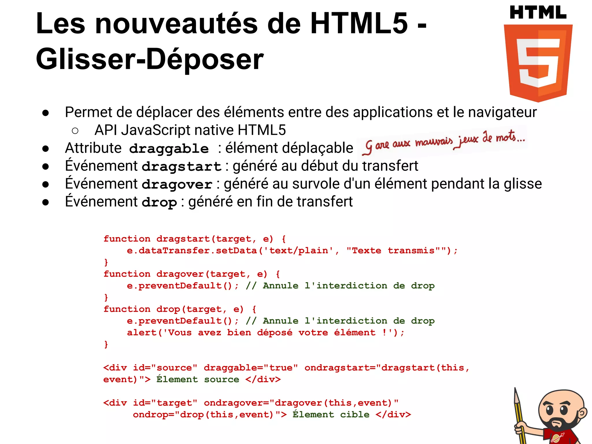 ● Permet de déplacer des éléments entre des applications et le navigateur
○ API JavaScript native HTML5
● Attribute draggable : élément déplaçable
● Événement dragstart : généré au début du transfert
● Événement dragover : généré au survole d'un élément pendant la glisse
● Événement drop : généré en fin de transfert
Les nouveautés de HTML5 -
Glisser-Déposer
function dragstart(target, e) {
e.dataTransfer.setData('text/plain', "Texte transmis"");
}
function dragover(target, e) {
e.preventDefault(); // Annule l'interdiction de drop
}
function drop(target, e) {
e.preventDefault(); // Annule l'interdiction de drop
alert('Vous avez bien déposé votre élément !');
}
<div id="source" draggable="true" ondragstart="dragstart(this,
event)"> Élement source </div>
<div id="target" ondragover="dragover(this,event)"
ondrop="drop(this,event)"> Élement cible </div>
 