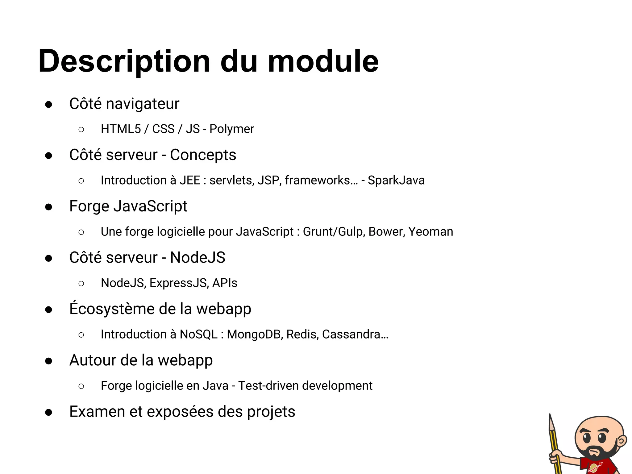 Description du module
● Côté navigateur
○ HTML5 / CSS / JS - Polymer
● Côté serveur - Concepts
○ Introduction à JEE : servlets, JSP, frameworks… - SparkJava
● Forge JavaScript
○ Une forge logicielle pour JavaScript : Grunt/Gulp, Bower, Yeoman
● Côté serveur - NodeJS
○ NodeJS, ExpressJS, APIs
● Écosystème de la webapp
○ Introduction à NoSQL : MongoDB, Redis, Cassandra…
● Autour de la webapp
○ Forge logicielle en Java - Test-driven development
● Examen et exposées des projets
 