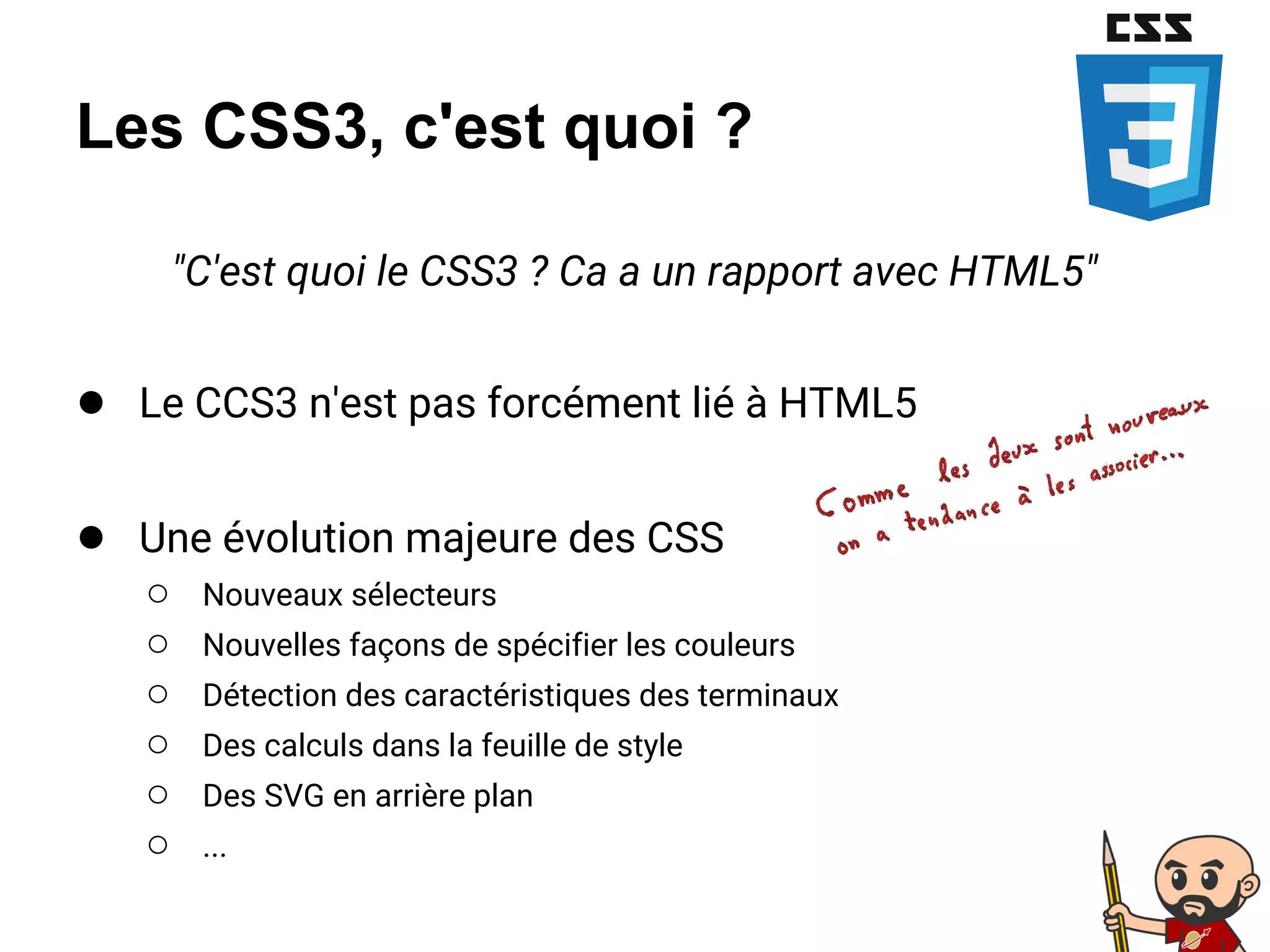 Les CSS3, c'est quoi ?
"C'est quoi le CSS3 ? Ca a un rapport avec HTML5"
● Le CCS3 n'est pas forcément lié à HTML5
● Une évolution majeure des CSS
○ Nouveaux sélecteurs
○ Nouvelles façons de spécifier les couleurs
○ Détection des caractéristiques des terminaux
○ Des calculs dans la feuille de style
○ Des SVG en arrière plan
○ ...
 