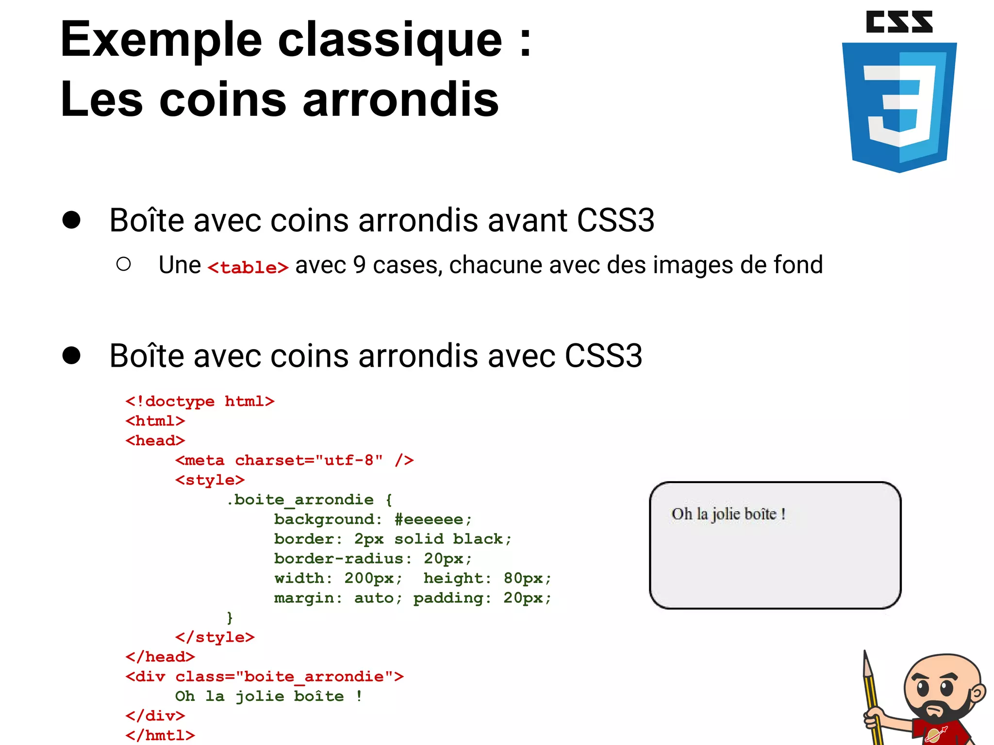 Exemple classique :
Les coins arrondis
● Boîte avec coins arrondis avant CSS3
○ Une <table> avec 9 cases, chacune avec des images de fond
● Boîte avec coins arrondis avec CSS3
<!doctype html>
<html>
<head>
<meta charset="utf-8" />
<style>
.boite_arrondie {
background: #eeeeee;
border: 2px solid black;
border-radius: 20px;
width: 200px; height: 80px;
margin: auto; padding: 20px;
}
</style>
</head>
<div class="boite_arrondie">
Oh la jolie boîte !
</div>
</hmtl>
 