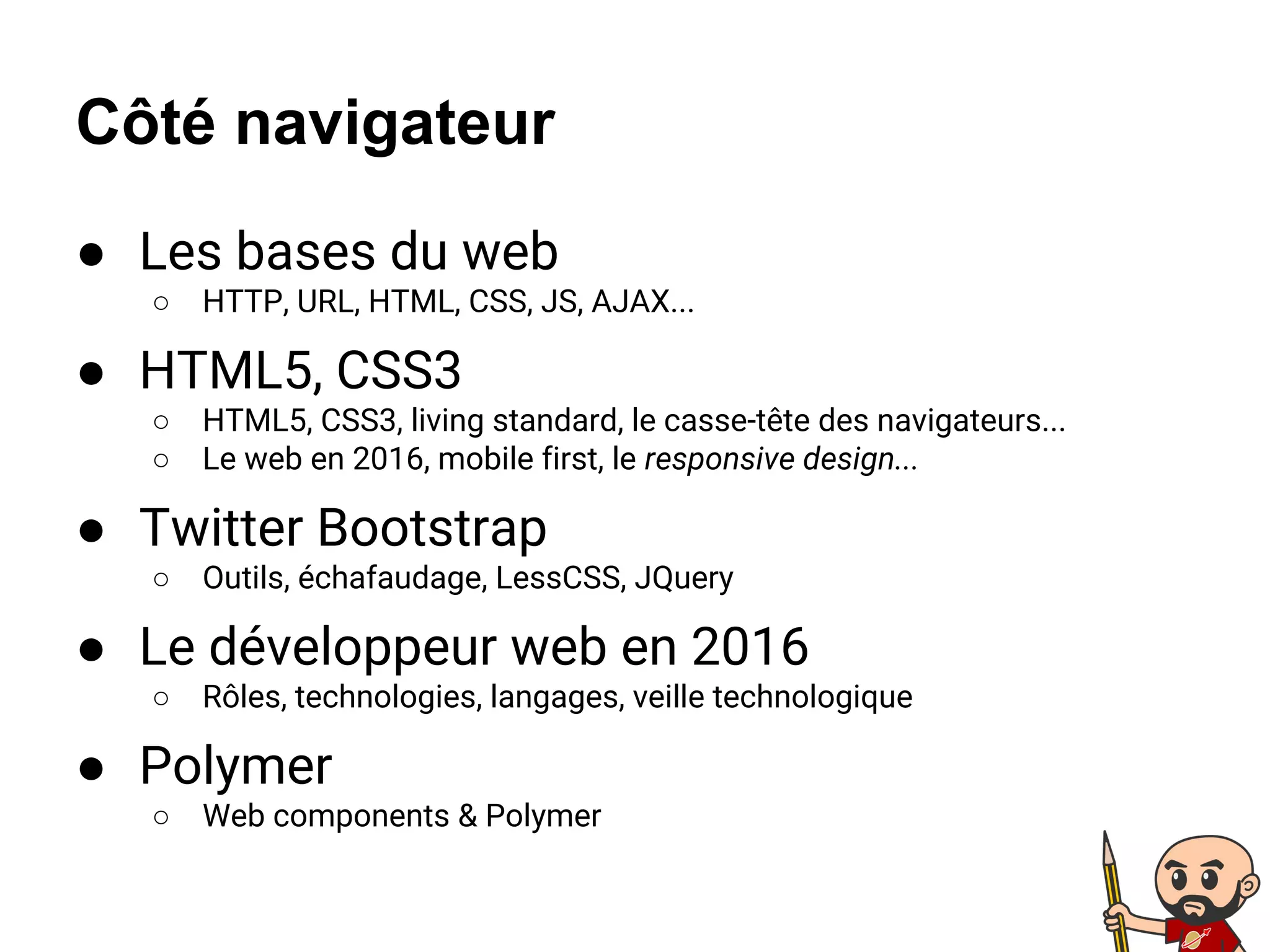 ● Les bases du web
○ HTTP, URL, HTML, CSS, JS, AJAX...
● HTML5, CSS3
○ HTML5, CSS3, living standard, le casse-tête des navigateurs...
○ Le web en 2016, mobile first, le responsive design...
● Twitter Bootstrap
○ Outils, échafaudage, LessCSS, JQuery
● Le développeur web en 2016
○ Rôles, technologies, langages, veille technologique
● Polymer
○ Web components & Polymer
Côté navigateur
 