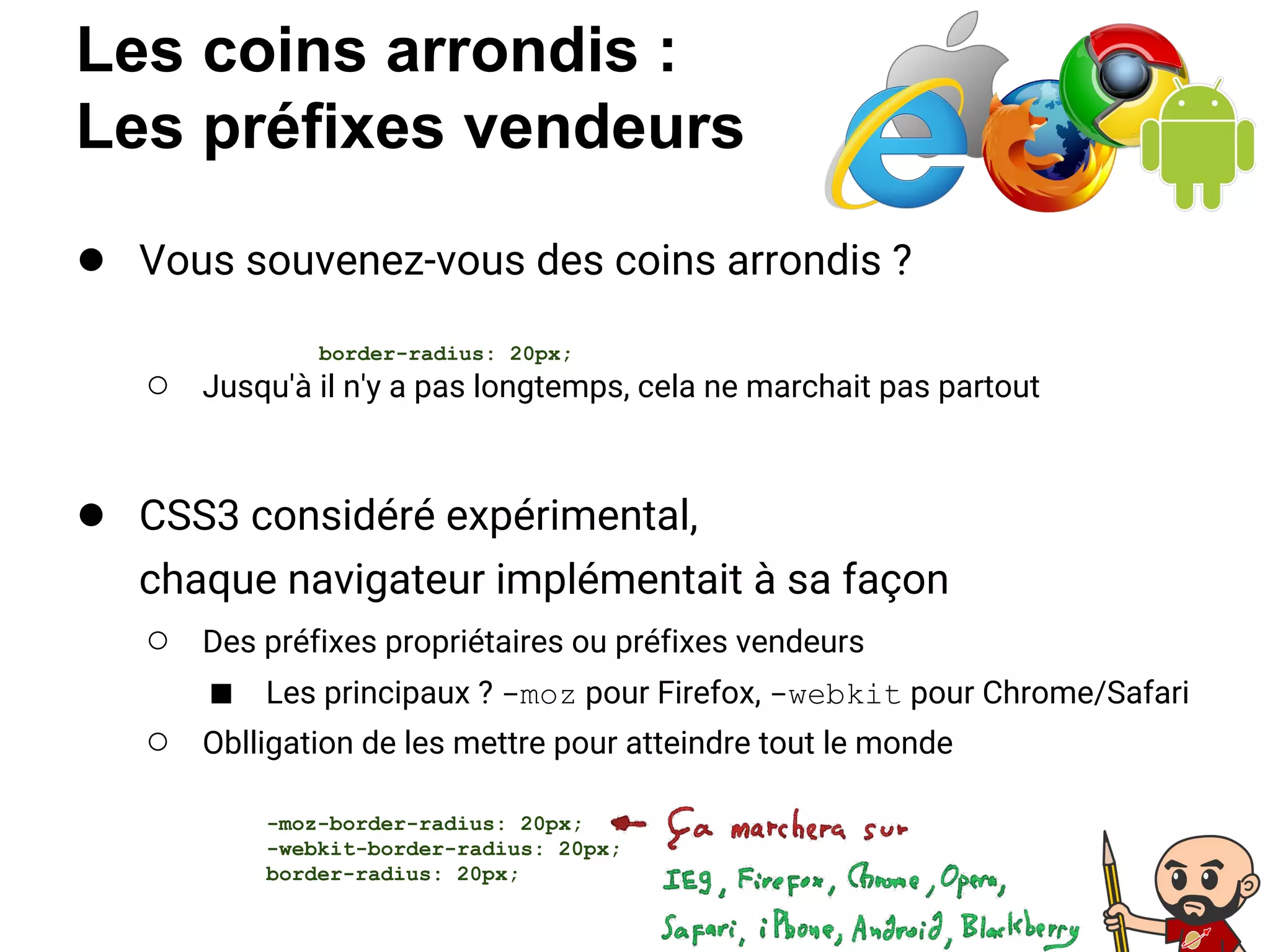 Les coins arrondis :
Les préfixes vendeurs
● Vous souvenez-vous des coins arrondis ?
○ Jusqu'à il n'y a pas longtemps, cela ne marchait pas partout
● CSS3 considéré expérimental,
chaque navigateur implémentait à sa façon
○ Des préfixes propriétaires ou préfixes vendeurs
■ Les principaux ? -moz pour Firefox, -webkit pour Chrome/Safari
○ Oblligation de les mettre pour atteindre tout le monde
border-radius: 20px;
-moz-border-radius: 20px;
-webkit-border-radius: 20px;
border-radius: 20px;
 