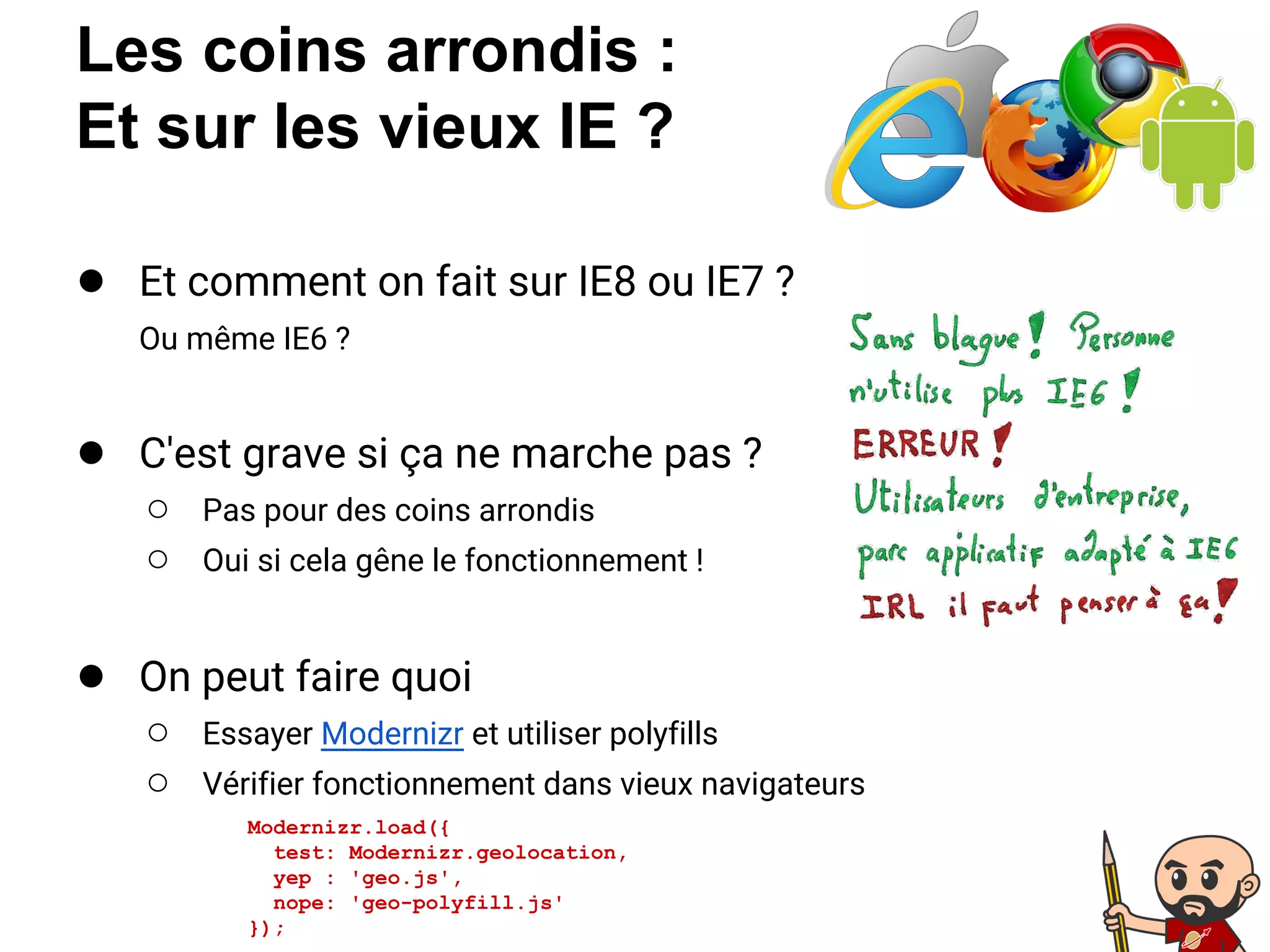 Les coins arrondis :
Et sur les vieux IE ?
● Et comment on fait sur IE8 ou IE7 ?
Ou même IE6 ?
● C'est grave si ça ne marche pas ?
○ Pas pour des coins arrondis
○ Oui si cela gêne le fonctionnement !
● On peut faire quoi
○ Essayer Modernizr et utiliser polyfills
○ Vérifier fonctionnement dans vieux navigateurs
Modernizr.load({
test: Modernizr.geolocation,
yep : 'geo.js',
nope: 'geo-polyfill.js'
});
 