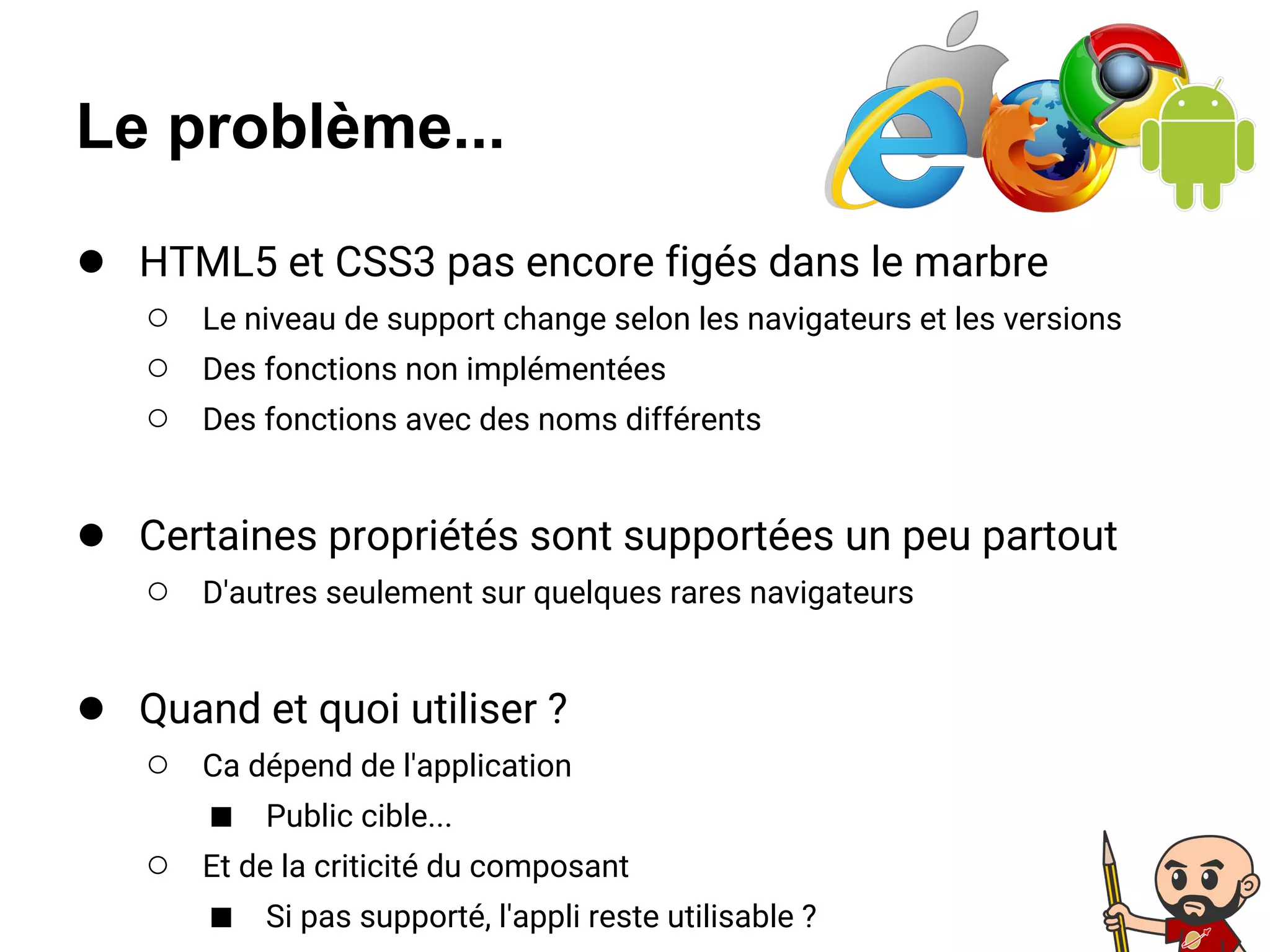 Le problème...
● HTML5 et CSS3 pas encore figés dans le marbre
○ Le niveau de support change selon les navigateurs et les versions
○ Des fonctions non implémentées
○ Des fonctions avec des noms différents
● Certaines propriétés sont supportées un peu partout
○ D'autres seulement sur quelques rares navigateurs
● Quand et quoi utiliser ?
○ Ca dépend de l'application
■ Public cible...
○ Et de la criticité du composant
■ Si pas supporté, l'appli reste utilisable ?
 