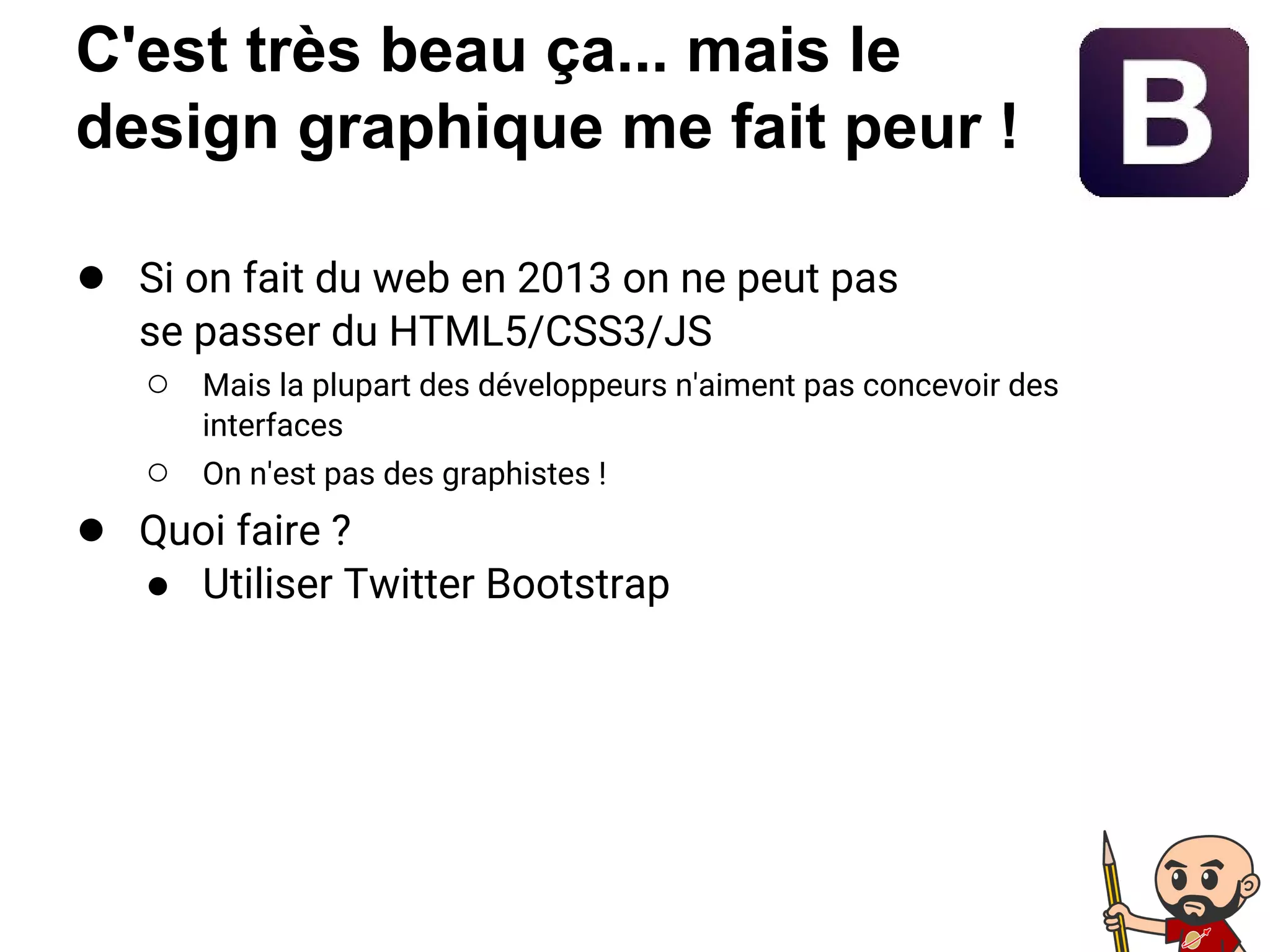 C'est très beau ça... mais le
design graphique me fait peur !
● Si on fait du web en 2013 on ne peut pas
se passer du HTML5/CSS3/JS
○ Mais la plupart des développeurs n'aiment pas concevoir des
interfaces
○ On n'est pas des graphistes !
● Quoi faire ?
● Utiliser Twitter Bootstrap
 