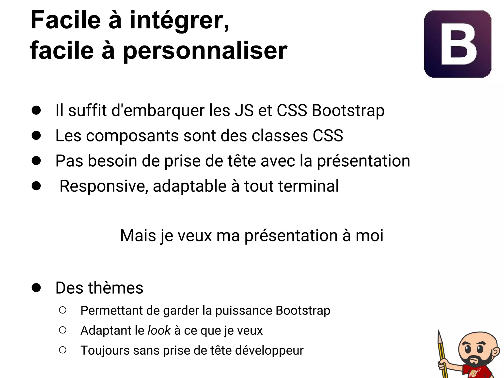 Facile à intégrer,
facile à personnaliser
● Il suffit d'embarquer les JS et CSS Bootstrap
● Les composants sont des classes CSS
● Pas besoin de prise de tête avec la présentation
● Responsive, adaptable à tout terminal
Mais je veux ma présentation à moi
● Des thèmes
○ Permettant de garder la puissance Bootstrap
○ Adaptant le look à ce que je veux
○ Toujours sans prise de tête développeur
 