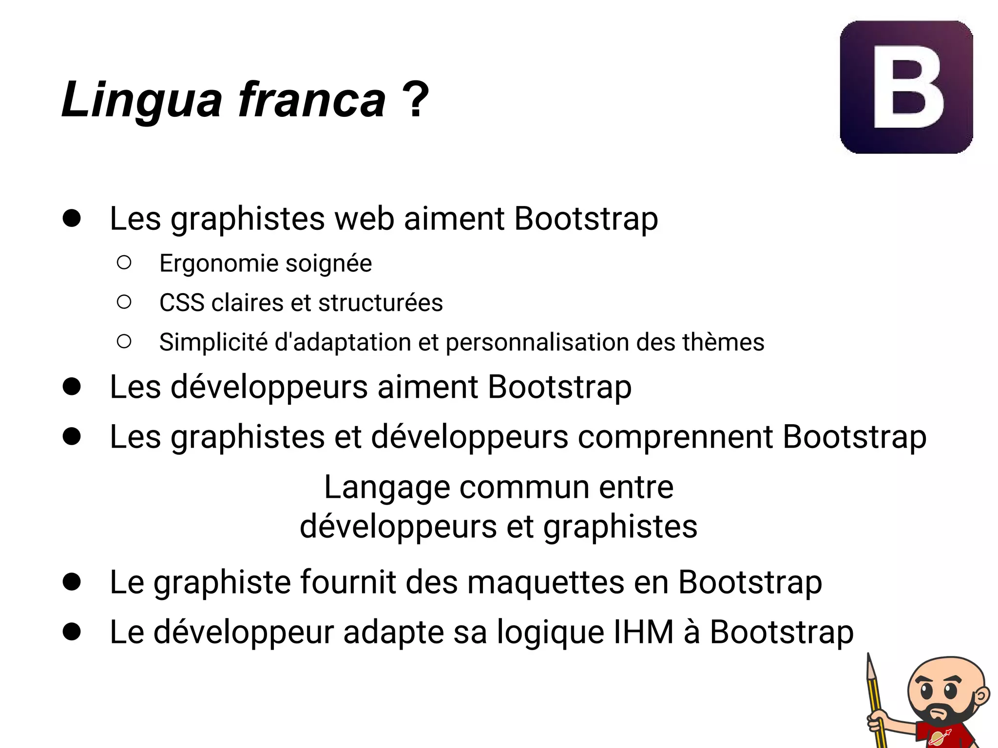 Lingua franca ?
● Les graphistes web aiment Bootstrap
○ Ergonomie soignée
○ CSS claires et structurées
○ Simplicité d'adaptation et personnalisation des thèmes
● Les développeurs aiment Bootstrap
● Les graphistes et développeurs comprennent Bootstrap
Langage commun entre
développeurs et graphistes
● Le graphiste fournit des maquettes en Bootstrap
● Le développeur adapte sa logique IHM à Bootstrap
 