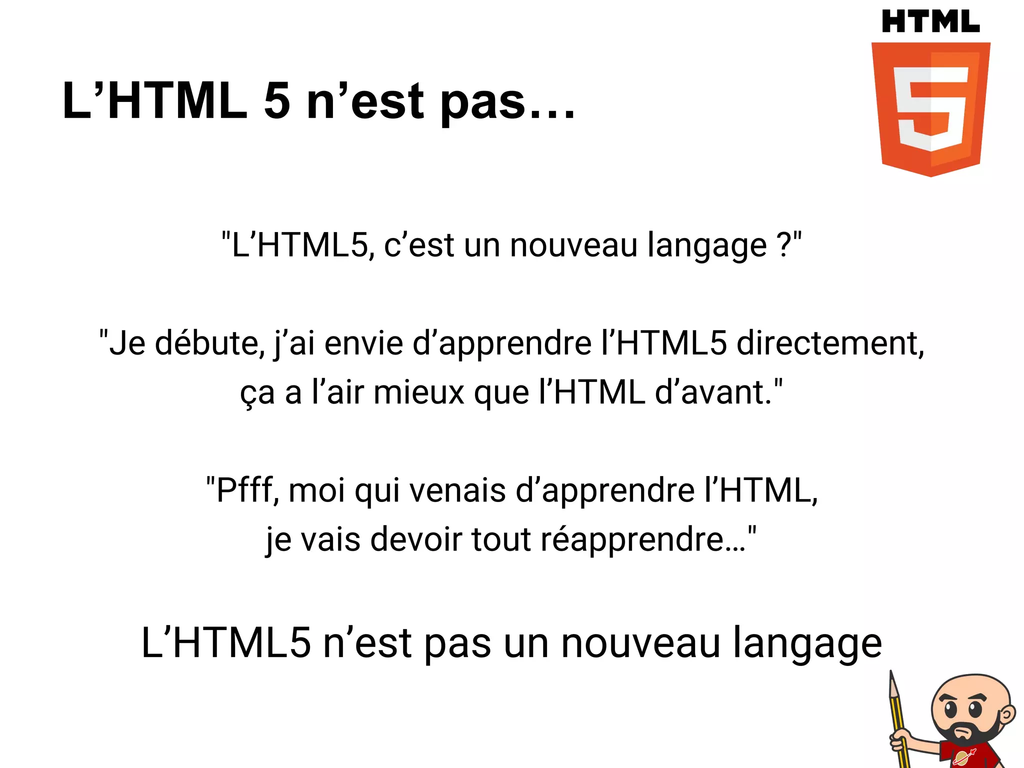 L’HTML 5 n’est pas…
"L’HTML5, c’est un nouveau langage ?"
"Je débute, j’ai envie d’apprendre l’HTML5 directement,
ça a l’air mieux que l’HTML d’avant."
"Pfff, moi qui venais d’apprendre l’HTML,
je vais devoir tout réapprendre…"
L’HTML5 n’est pas un nouveau langage
 