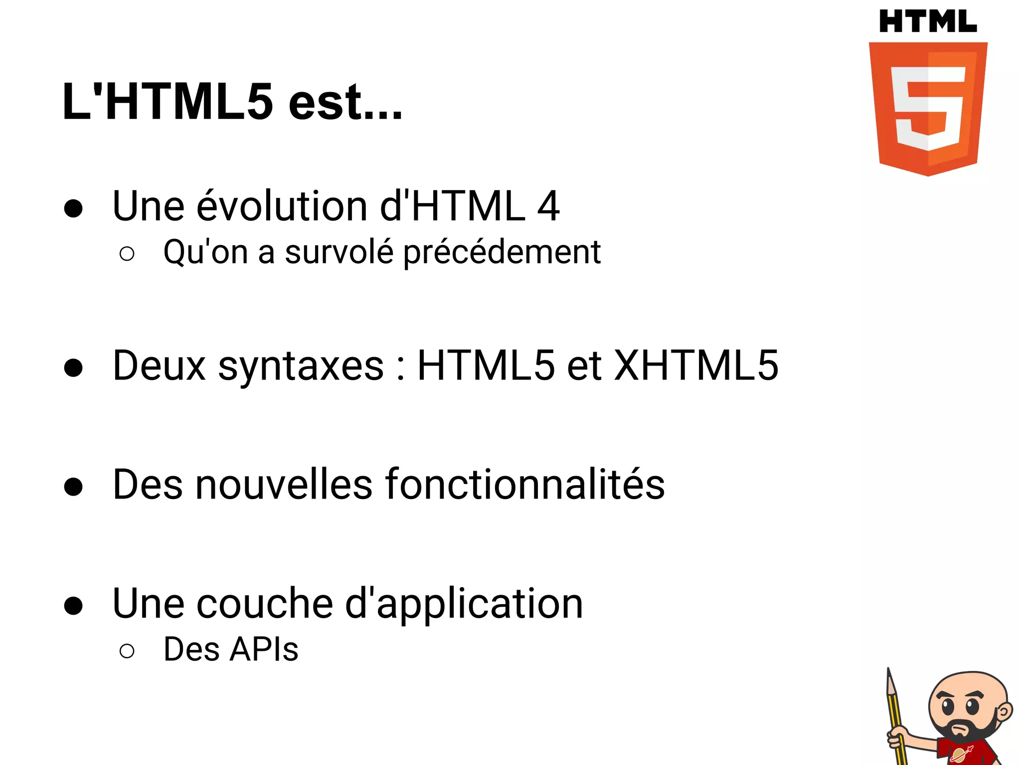L'HTML5 est...
● Une évolution d'HTML 4
○ Qu'on a survolé précédement
● Deux syntaxes : HTML5 et XHTML5
● Des nouvelles fonctionnalités
● Une couche d'application
○ Des APIs
 
