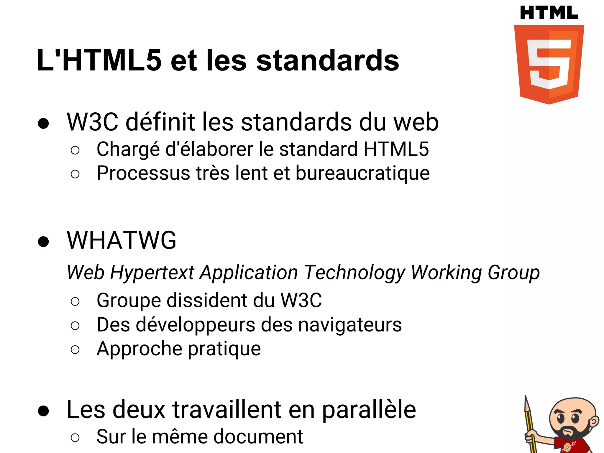 L'HTML5 et les standards
● W3C définit les standards du web
○ Chargé d'élaborer le standard HTML5
○ Processus très lent et bureaucratique
● WHATWG
Web Hypertext Application Technology Working Group
○ Groupe dissident du W3C
○ Des développeurs des navigateurs
○ Approche pratique
● Les deux travaillent en parallèle
○ Sur le même document
 