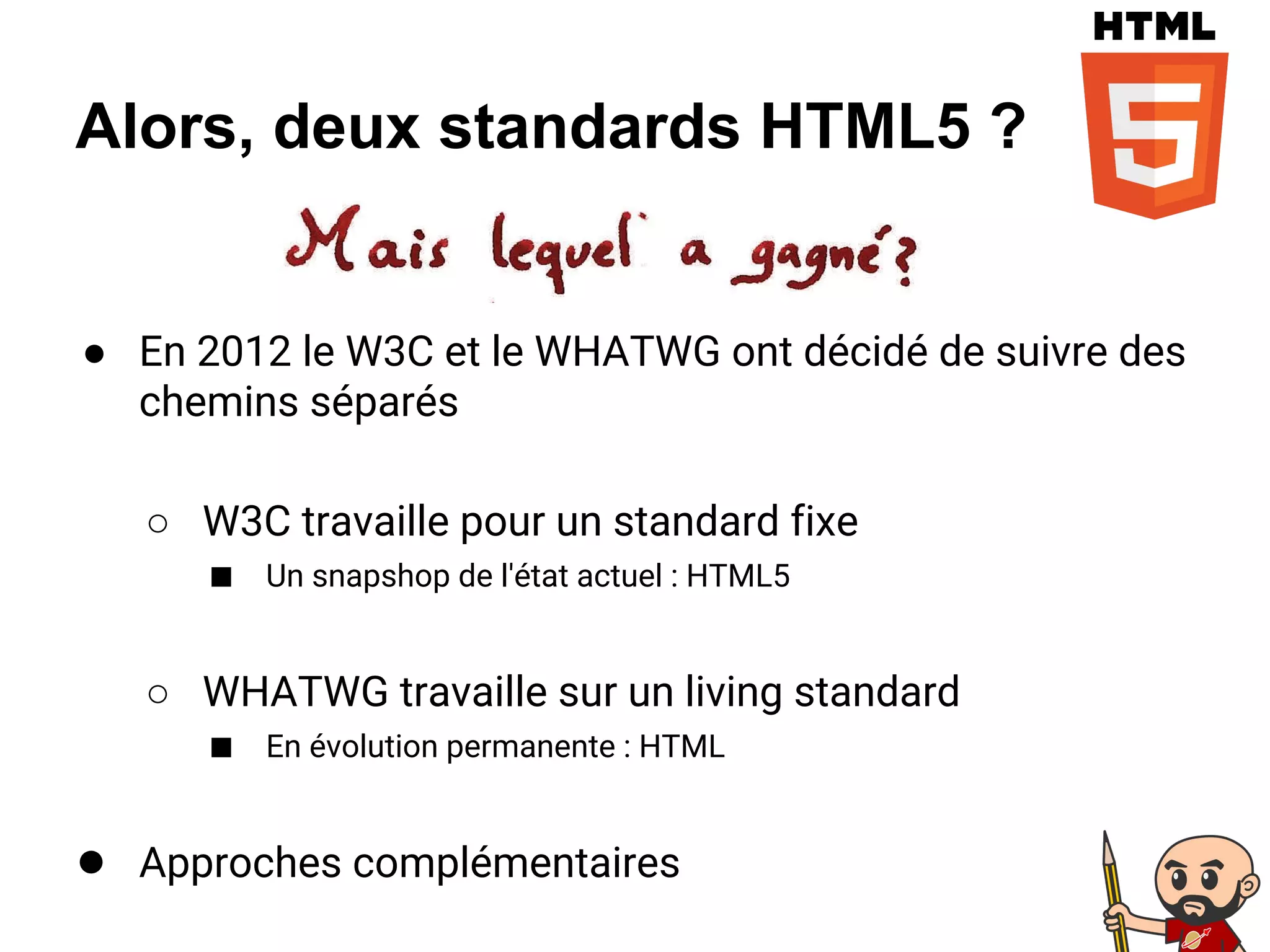 Alors, deux standards HTML5 ?
● En 2012 le W3C et le WHATWG ont décidé de suivre des
chemins séparés
○ W3C travaille pour un standard fixe
■ Un snapshop de l'état actuel : HTML5
○ WHATWG travaille sur un living standard
■ En évolution permanente : HTML
● Approches complémentaires
 