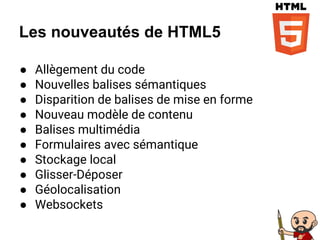 Les nouveautés de HTML5
● Allègement du code
● Nouvelles balises sémantiques
● Disparition de balises de mise en forme
● Nouveau modèle de contenu
● Balises multimédia
● Formulaires avec sémantique
● Stockage local
● Glisser-Déposer
● Géolocalisation
● Websockets
 