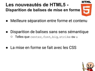 Les nouveautés de HTML5 -
Disparition de balises de mise en forme
● Meilleure séparation entre forme et contenu
● Disparition de balises sans sens sémantique
○ Telles que center, font, big, strike ou u
● La mise en forme se fait avec les CSS
 