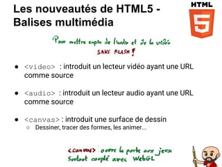 Les nouveautés de HTML5 -
Balises multimédia
● <video> : introduit un lecteur vidéo ayant une URL
comme source
● <audio> : introduit un lecteur audio ayant une URL
comme source
● <canvas> : introduit une surface de dessin
○ Dessiner, tracer des formes, les animer...
 