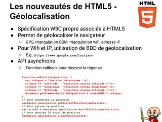 Les nouveautés de HTML5 -
Géolocalisation
● Spécification W3C propre associée à HTML5
● Permet de géolocaliser le navigateur
○ GPS, triangulation GSM, triangulation wifi, adresse IP
● Pour Wifi et IP, utilisation de BDD de géolocalisation
○ E.g : https://www.google.com/loc/json
● API asynchrone
○ Fonction callback pour récevoir la réponse
function maPosition(position) {
var infopos = "Position déterminée :n";
infopos += "Latitude : "+position.coords.latitude +"n"
infopos += "Longitude: "+position.coords.longitude+"n";
infopos += "Altitude : "+position.coords.altitude +"n";
document.getElementById("infoposition").innerHTML = infopos;
}
// Pour connaître la position
navigator.geolocation.getCurrentPosition(maPosition);
// Pour suivre la position
var survId = navigator.geolocation.watchPosition(maPosition);
// Pour annuler le suivi de position
navigator.geolocation.clearWatch(survId);
 