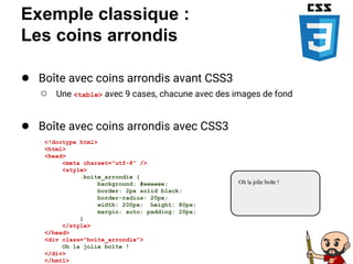 Exemple classique :
Les coins arrondis
● Boîte avec coins arrondis avant CSS3
○ Une <table> avec 9 cases, chacune avec des images de fond
● Boîte avec coins arrondis avec CSS3
<!doctype html>
<html>
<head>
<meta charset="utf-8" />
<style>
.boite_arrondie {
background: #eeeeee;
border: 2px solid black;
border-radius: 20px;
width: 200px; height: 80px;
margin: auto; padding: 20px;
}
</style>
</head>
<div class="boite_arrondie">
Oh la jolie boîte !
</div>
</hmtl>
 