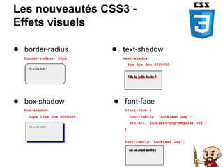 Les nouveautés CSS3 -
Effets visuels
● border-radius
border-radius: 20px;
● box-shadow
box-shadow:
10px 10px 5px #000088;
● text-shadow
text-shadow:
4px 4px 3px #ff0000;
● font-face
@font-face {
font-family: 'Luckiest Guy';
src:url("luckiest-guy-regular.otf")
}
...
font-family:'Luckiest Guy';
 