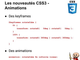 Les nouveautés CSS3 -
Animations
● Des keyframes
@keyframes rotateCube {
0% {
transform: rotateX( 0deg ) rotateY( 0deg );
}
100% {
transform: rotateX( 360deg ) rotateY( 360deg );
}
}
● Des animations
animation: rotateCube 8s infinite linear;
 