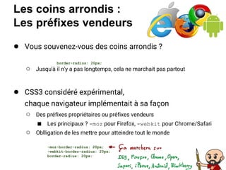 Les coins arrondis :
Les préfixes vendeurs
● Vous souvenez-vous des coins arrondis ?
○ Jusqu'à il n'y a pas longtemps, cela ne marchait pas partout
● CSS3 considéré expérimental,
chaque navigateur implémentait à sa façon
○ Des préfixes propriétaires ou préfixes vendeurs
■ Les principaux ? -moz pour Firefox, -webkit pour Chrome/Safari
○ Oblligation de les mettre pour atteindre tout le monde
border-radius: 20px;
-moz-border-radius: 20px;
-webkit-border-radius: 20px;
border-radius: 20px;
 
