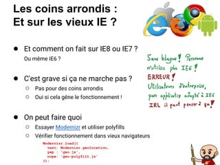Les coins arrondis :
Et sur les vieux IE ?
● Et comment on fait sur IE8 ou IE7 ?
Ou même IE6 ?
● C'est grave si ça ne marche pas ?
○ Pas pour des coins arrondis
○ Oui si cela gêne le fonctionnement !
● On peut faire quoi
○ Essayer Modernizr et utiliser polyfills
○ Vérifier fonctionnement dans vieux navigateurs
Modernizr.load({
test: Modernizr.geolocation,
yep : 'geo.js',
nope: 'geo-polyfill.js'
});
 