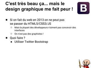C'est très beau ça... mais le
design graphique me fait peur !
● Si on fait du web en 2013 on ne peut pas
se passer du HTML5/CSS3/JS
○ Mais la plupart des développeurs n'aiment pas concevoir des
interfaces
○ On n'est pas des graphistes !
● Quoi faire ?
● Utiliser Twitter Bootstrap
 