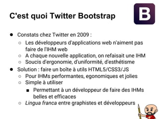 C'est quoi Twitter Bootstrap
● Constats chez Twitter en 2009 :
○ Les développeurs d'applications web n'aiment pas
faire de l'IHM web
○ A chaque nouvelle application, on refaisait une IHM
○ Soucis d'ergonomie, d'uniformité, d'esthétisme
● Solution : faire un boîte à utils HTML5/CSS3/JS
○ Pour IHMs performantes, egonomiques et jolies
○ Simple à utiliser
■ Permettant à un développeur de faire des IHMs
belles et efficaces
○ Lingua franca entre graphistes et développeurs
 