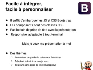 Facile à intégrer,
facile à personnaliser
● Il suffit d'embarquer les JS et CSS Bootstrap
● Les composants sont des classes CSS
● Pas besoin de prise de tête avec la présentation
● Responsive, adaptable à tout terminal
Mais je veux ma présentation à moi
● Des thèmes
○ Permettant de garder la puissance Bootstrap
○ Adaptant le look à ce que je veux
○ Toujours sans prise de tête développeur
 