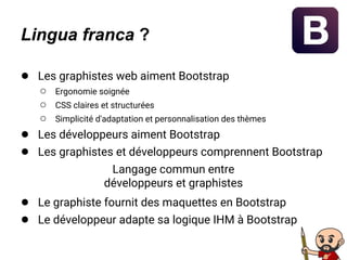 Lingua franca ?
● Les graphistes web aiment Bootstrap
○ Ergonomie soignée
○ CSS claires et structurées
○ Simplicité d'adaptation et personnalisation des thèmes
● Les développeurs aiment Bootstrap
● Les graphistes et développeurs comprennent Bootstrap
Langage commun entre
développeurs et graphistes
● Le graphiste fournit des maquettes en Bootstrap
● Le développeur adapte sa logique IHM à Bootstrap
 