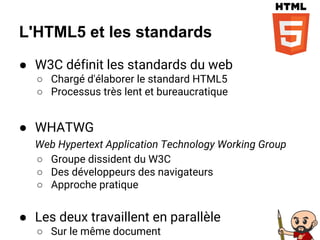 L'HTML5 et les standards
● W3C définit les standards du web
○ Chargé d'élaborer le standard HTML5
○ Processus très lent et bureaucratique
● WHATWG
Web Hypertext Application Technology Working Group
○ Groupe dissident du W3C
○ Des développeurs des navigateurs
○ Approche pratique
● Les deux travaillent en parallèle
○ Sur le même document
 