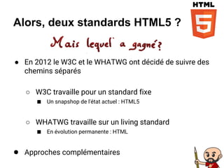 Alors, deux standards HTML5 ?
● En 2012 le W3C et le WHATWG ont décidé de suivre des
chemins séparés
○ W3C travaille pour un standard fixe
■ Un snapshop de l'état actuel : HTML5
○ WHATWG travaille sur un living standard
■ En évolution permanente : HTML
● Approches complémentaires
 