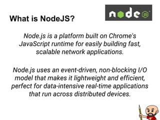 What is NodeJS?
Node.js is a platform built on Chrome's
JavaScript runtime for easily building fast,
scalable network applications.
Node.js uses an event-driven, non-blocking I/O
model that makes it lightweight and efficient,
perfect for data-intensive real-time applications
that run across distributed devices.
 