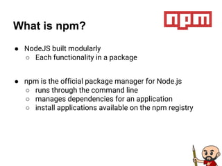 What is npm?
● NodeJS built modularly
○ Each functionality in a package
● npm is the official package manager for Node.js
○ runs through the command line
○ manages dependencies for an application
○ install applications available on the npm registry
 