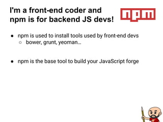 I'm a front-end coder and
npm is for backend JS devs!
● npm is used to install tools used by front-end devs
○ bower, grunt, yeoman…
● npm is the base tool to build your JavaScript forge
 