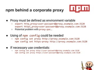 npm behind a corporate proxy
● Proxy must be defined as environment variable
○ export http_proxy=user:password@proxy.example.com:3128
export https_proxy=user:password@proxy.example.com:3128
○ Potential problem with proxy-pac…
● Using of npm config could be needed
○ npm config set proxy http://proxy.example.com:3128
npm config set https-proxy http://proxy.example.com:3128
● If necessary use credentials:
○ npm config set proxy http://user:password@proxy.example.com:3128
npm config set proxy https://user:password@proxy.example.com:3128
 