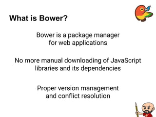 What is Bower?
Bower is a package manager
for web applications
No more manual downloading of JavaScript
libraries and its dependencies
Proper version management
and conflict resolution
 