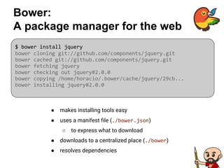 Bower:
A package manager for the web
● makes installing tools easy
● uses a manifest file (./bower.json)
○ to express what to download
● downloads to a centralized place (./bower)
● resolves dependencies
$ bower install jquery
bower cloning git://github.com/components/jquery.git
bower cached git://github.com/components/jquery.git
bower fetching jquery
bower checking out jquery#2.0.0
bower copying /home/horacio/.bower/cache/jquery/29cb...
bower installing jquery#2.0.0
 