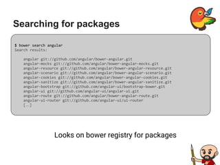 Searching for packages
Looks on bower registry for packages
$ bower search angular
Search results:
angular git://github.com/angular/bower-angular.git
angular-mocks git://github.com/angular/bower-angular-mocks.git
angular-resource git://github.com/angular/bower-angular-resource.git
angular-scenario git://github.com/angular/bower-angular-scenario.git
angular-cookies git://github.com/angular/bower-angular-cookies.git
angular-sanitize git://github.com/angular/bower-angular-sanitize.git
angular-bootstrap git://github.com/angular-ui/bootstrap-bower.git
angular-ui git://github.com/angular-ui/angular-ui.git
angular-route git://github.com/angular/bower-angular-route.git
angular-ui-router git://github.com/angular-ui/ui-router
[…]
 