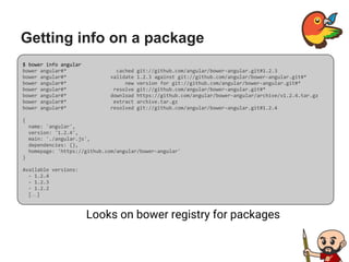 Getting info on a package
Looks on bower registry for packages
$ bower info angular
bower angular#* cached git://github.com/angular/bower-angular.git#1.2.3
bower angular#* validate 1.2.3 against git://github.com/angular/bower-angular.git#*
bower angular#* new version for git://github.com/angular/bower-angular.git#*
bower angular#* resolve git://github.com/angular/bower-angular.git#*
bower angular#* download https://github.com/angular/bower-angular/archive/v1.2.4.tar.gz
bower angular#* extract archive.tar.gz
bower angular#* resolved git://github.com/angular/bower-angular.git#1.2.4
{
name: 'angular',
version: '1.2.4',
main: './angular.js',
dependencies: {},
homepage: 'https://github.com/angular/bower-angular'
}
Available versions:
- 1.2.4
- 1.2.3
- 1.2.2
[…]
 
