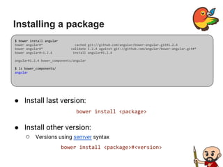 Installing a package
● Install last version:
bower install <package>
● Install other version:
○ Versions using semver syntax
bower install <package>#<version>
$ bower install angular
bower angular#* cached git://github.com/angular/bower-angular.git#1.2.4
bower angular#* validate 1.2.4 against git://github.com/angular/bower-angular.git#*
bower angular#~1.2.4 install angular#1.2.4
angular#1.2.4 bower_components/angular
$ ls bower_components/
angular
 