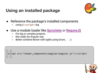 Using an installed package
● Reference the package's installed components
○ using a <script> tag
● Use a module loader like Sprockets or RequireJS
○ For big or complex projects
○ Not really the Angular way
○ Better combine Bower with Uglify using Grunt… ;-)
[…]
<script src="/bower_components/angular/angular.js"></script>
[…]
 