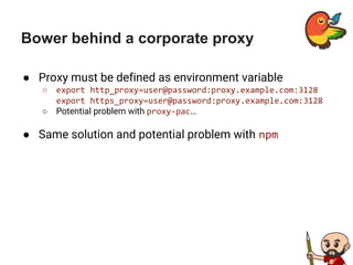 Bower behind a corporate proxy
● Proxy must be defined as environment variable
○ export http_proxy=user@password:proxy.example.com:3128
export https_proxy=user@password:proxy.example.com:3128
○ Potential problem with proxy-pac…
● Same solution and potential problem with npm
 