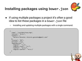 Installing packages using bower.json
● If using multiple packages a project it’s often a good
idea to list these packages in a bower.json file
○ Installing and updating multiple packages with a single command.
{
"name": "LostInBrittany-App",
"version": "0.0.1",
"authors": [
"Horacio Gonzalez <horacio.gonzalez@gmail.com>"
],
"license": "MIT",
"private": true,
"dependencies": {
"angular": "~1.2",
"angular-route": "~1.2",
"leaflet": "~0.6.4",
"angular-leaflet": "~0.6.1"
}
}
 