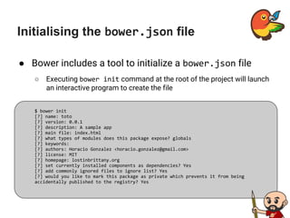 Initialising the bower.json file
● Bower includes a tool to initialize a bower.json file
○ Executing bower init command at the root of the project will launch
an interactive program to create the file
$ bower init
[?] name: toto
[?] version: 0.0.1
[?] description: A sample app
[?] main file: index.html
[?] what types of modules does this package expose? globals
[?] keywords:
[?] authors: Horacio Gonzalez <horacio.gonzalez@gmail.com>
[?] license: MIT
[?] homepage: lostinbrittany.org
[?] set currently installed components as dependencies? Yes
[?] add commonly ignored files to ignore list? Yes
[?] would you like to mark this package as private which prevents it from being
accidentally published to the registry? Yes
 