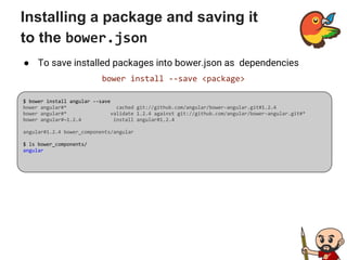 Installing a package and saving it
to the bower.json
● To save installed packages into bower.json as dependencies
bower install --save <package>
$ bower install angular --save
bower angular#* cached git://github.com/angular/bower-angular.git#1.2.4
bower angular#* validate 1.2.4 against git://github.com/angular/bower-angular.git#*
bower angular#~1.2.4 install angular#1.2.4
angular#1.2.4 bower_components/angular
$ ls bower_components/
angular
 