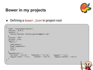 Bower in my projects
● Defining a bower.json in project root
{
"name": "CityzenData-dataviz",
"version": "0.0.1",
"authors": [
"Horacio Gonzalez <horacio.gonzalez@gmail.com>"
],
"license": "MIT",
"private": true,
"ignore": [
"**/.*",
"node_modules",
"bower_components",
"test",
"tests"
],
"dependencies": {
"es5-shim": "~2.1.0", "html5shiv": "~3.7.0", "angular": "~1.2",
"angular-route": "~1.2", "leaflet": "~0.6.4", "angular-leaflet": "~0.6.1"
}
}
 