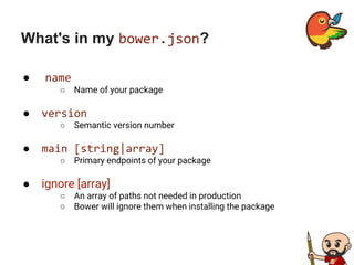 What's in my bower.json?
● name
○ Name of your package
● version
○ Semantic version number
● main [string|array]
○ Primary endpoints of your package
● ignore [array]
○ An array of paths not needed in production
○ Bower will ignore them when installing the package
 