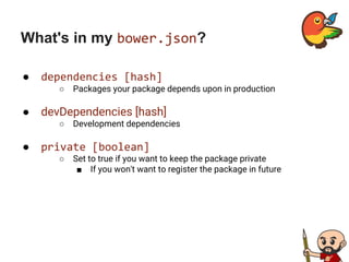 What's in my bower.json?
● dependencies [hash]
○ Packages your package depends upon in production
● devDependencies [hash]
○ Development dependencies
● private [boolean]
○ Set to true if you want to keep the package private
■ If you won't want to register the package in future
 