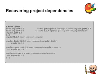 Recovering project dependencies
$ bower update
bower angular#~1.2 cached git://github.com/angular/bower-angular.git#1.2.4
bower angular#~1.2 validate 1.2.4 against git://github.com/angular/bower-
angular.git#~1.2
[…]
angular#1.2.4 bower_components/angular
angular-loader#1.2.4 bower_components/angular-loader
└── angular#1.2.4
angular-resource#1.2.4 bower_components/angular-resource
└── angular#1.2.4
angular-touch#1.2.4 bower_components/angular-touch
└── angular#1.2.4
[…]
 
