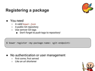 Registering a package
● You need
○ A valid bower.json
○ A public Git repository
○ Use semver Git tags
■ Don't forget to push tags to repository!
$ bower register <my-package-name> <git-endpoint>
● No authentication or user management
○ first come, first served
○ Like an url shortener
 