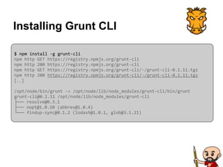 Installing Grunt CLI
$ npm install -g grunt-cli
npm http GET https://registry.npmjs.org/grunt-cli
npm http 200 https://registry.npmjs.org/grunt-cli
npm http GET https://registry.npmjs.org/grunt-cli/-/grunt-cli-0.1.11.tgz
npm http 200 https://registry.npmjs.org/grunt-cli/-/grunt-cli-0.1.11.tgz
[…]
/opt/node/bin/grunt -> /opt/node/lib/node_modules/grunt-cli/bin/grunt
grunt-cli@0.1.11 /opt/node/lib/node_modules/grunt-cli
├── resolve@0.3.1
├── nopt@1.0.10 (abbrev@1.0.4)
└── findup-sync@0.1.2 (lodash@1.0.1, glob@3.1.21)
 